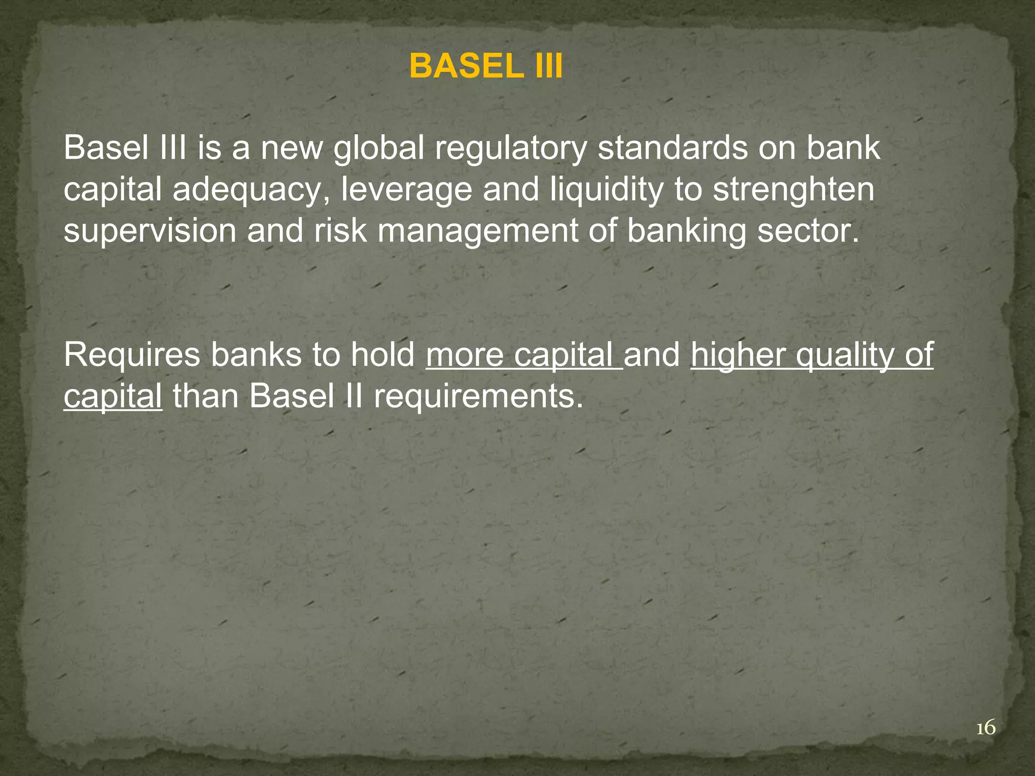 BASEL III

Basel III is a new global regulatory standards on bank
capital adequacy, leverage and liquidity to strenghten
supervision and risk management of banking sector.


Requires banks to hold more capital and higher quality of
capital than Basel II requirements.




                                                            16
 