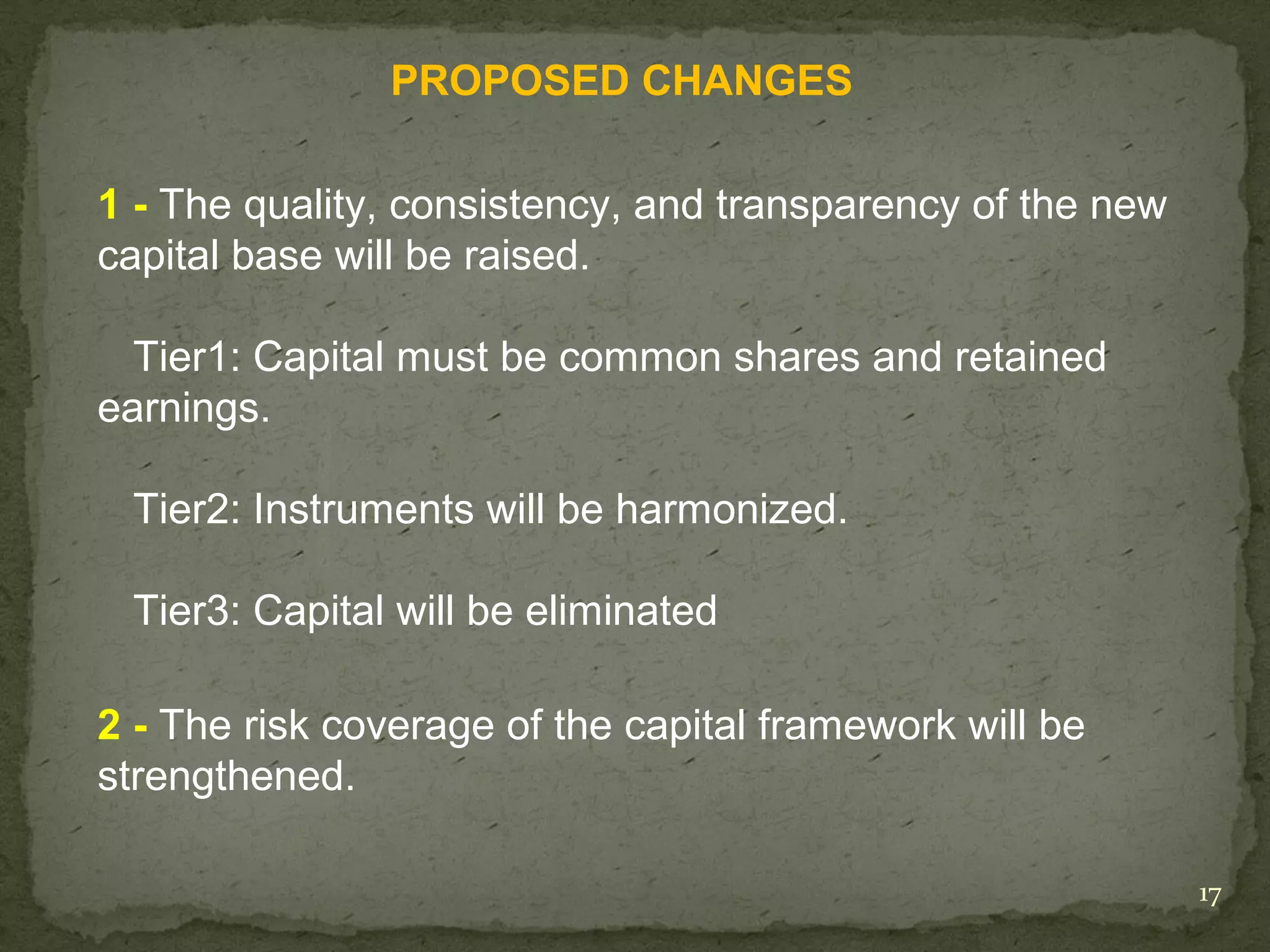 PROPOSED CHANGES

1 - The quality, consistency, and transparency of the new
capital base will be raised.

  Tier1: Capital must be common shares and retained
earnings.

 Tier2: Instruments will be harmonized.

 Tier3: Capital will be eliminated

2 - The risk coverage of the capital framework will be
strengthened.

                                                            17
 