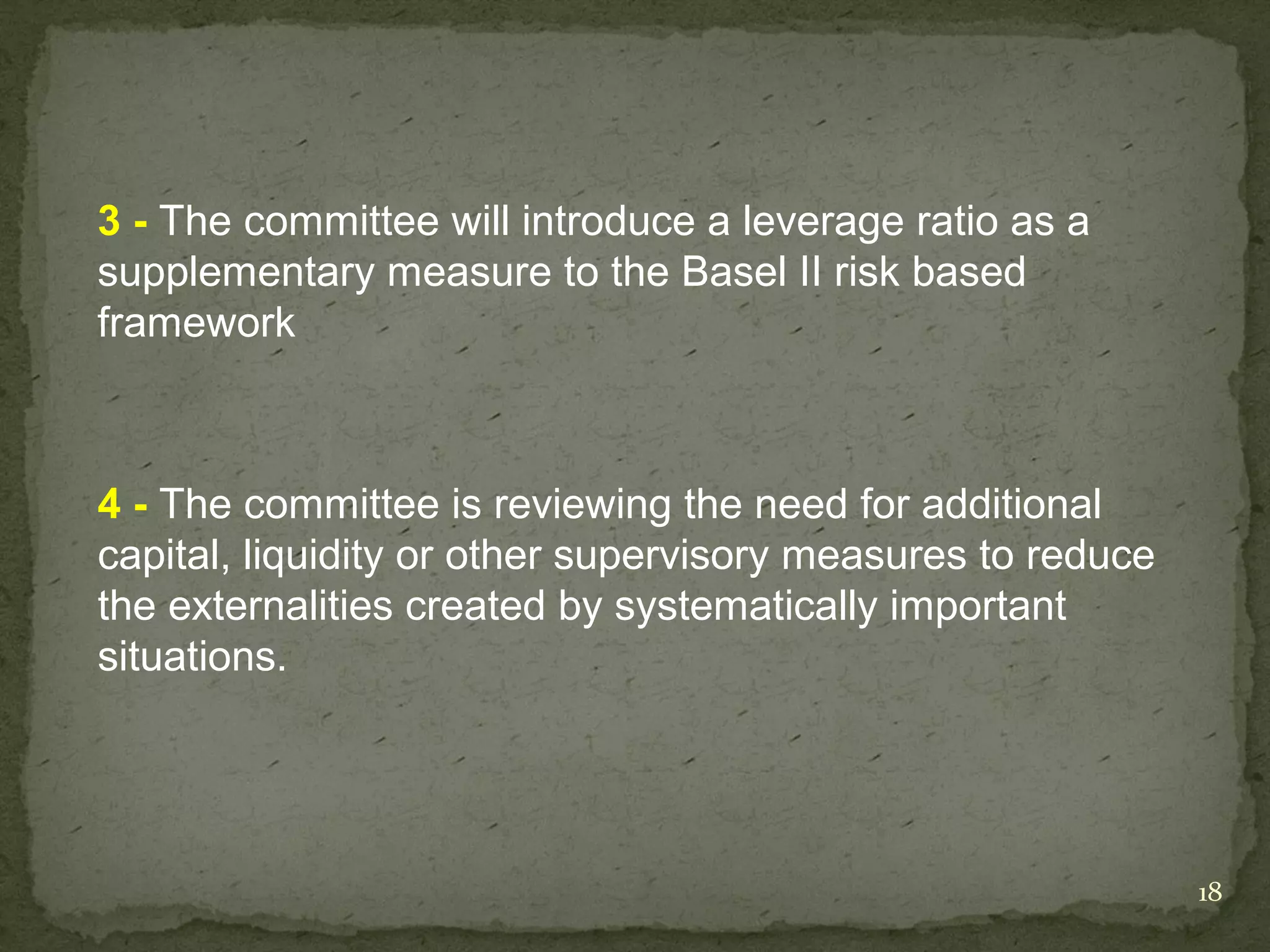 3 - The committee will introduce a leverage ratio as a
supplementary measure to the Basel II risk based
framework



4 - The committee is reviewing the need for additional
capital, liquidity or other supervisory measures to reduce
the externalities created by systematically important
situations.




                                                             18
 