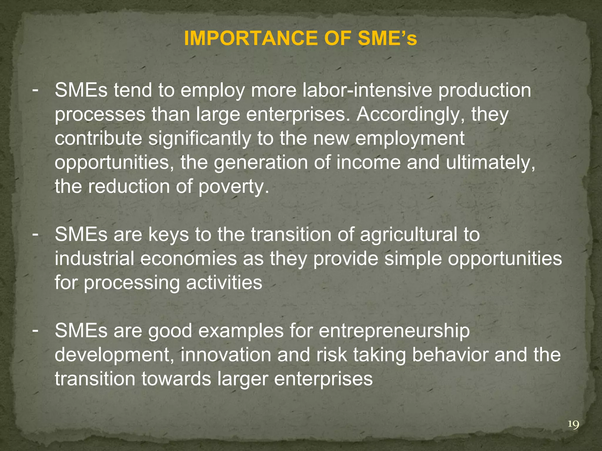 IMPORTANCE OF SME’s

- SMEs tend to employ more labor-intensive production
  processes than large enterprises. Accordingly, they
  contribute significantly to the new employment
  opportunities, the generation of income and ultimately,
  the reduction of poverty.

- SMEs are keys to the transition of agricultural to
  industrial economies as they provide simple opportunities
  for processing activities

- SMEs are good examples for entrepreneurship
  development, innovation and risk taking behavior and the
  transition towards larger enterprises

                                                              19
 