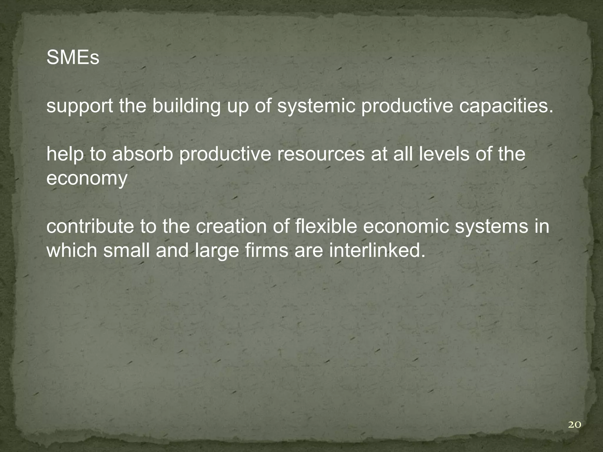 SMEs

support the building up of systemic productive capacities.

help to absorb productive resources at all levels of the
economy

contribute to the creation of flexible economic systems in
which small and large firms are interlinked.




                                                             20
 
