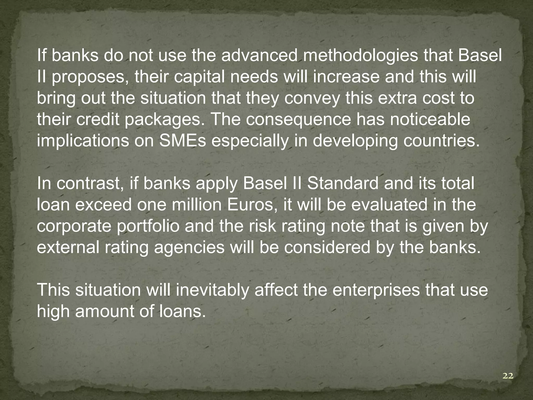 If banks do not use the advanced methodologies that Basel
II proposes, their capital needs will increase and this will
bring out the situation that they convey this extra cost to
their credit packages. The consequence has noticeable
implications on SMEs especially in developing countries.

In contrast, if banks apply Basel II Standard and its total
loan exceed one million Euros, it will be evaluated in the
corporate portfolio and the risk rating note that is given by
external rating agencies will be considered by the banks.

This situation will inevitably affect the enterprises that use
high amount of loans.


                                                                 22
 