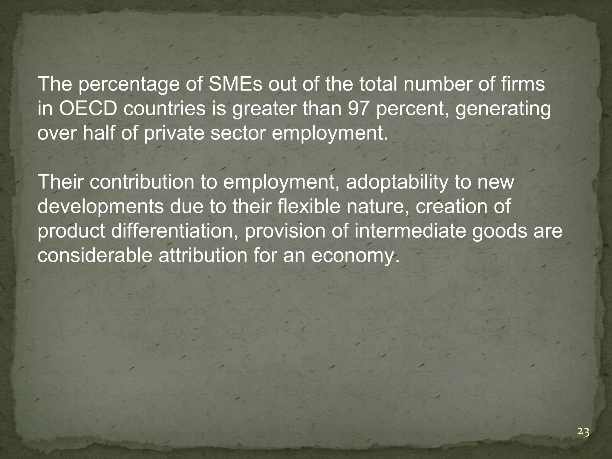 The percentage of SMEs out of the total number of firms
in OECD countries is greater than 97 percent, generating
over half of private sector employment.

Their contribution to employment, adoptability to new
developments due to their flexible nature, creation of
product differentiation, provision of intermediate goods are
considerable attribution for an economy.




                                                               23
 