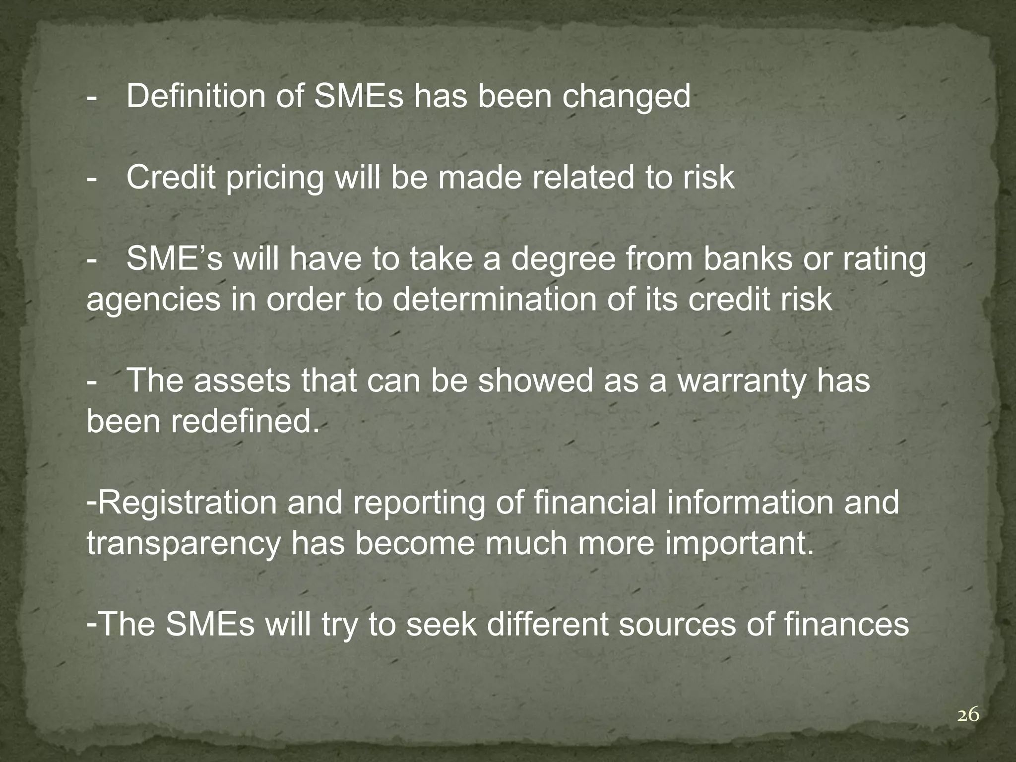 - Definition of SMEs has been changed

- Credit pricing will be made related to risk

- SME’s will have to take a degree from banks or rating
agencies in order to determination of its credit risk

- The assets that can be showed as a warranty has
been redefined.

-Registration and reporting of financial information and
transparency has become much more important.

-The SMEs will try to seek different sources of finances

                                                           26
 