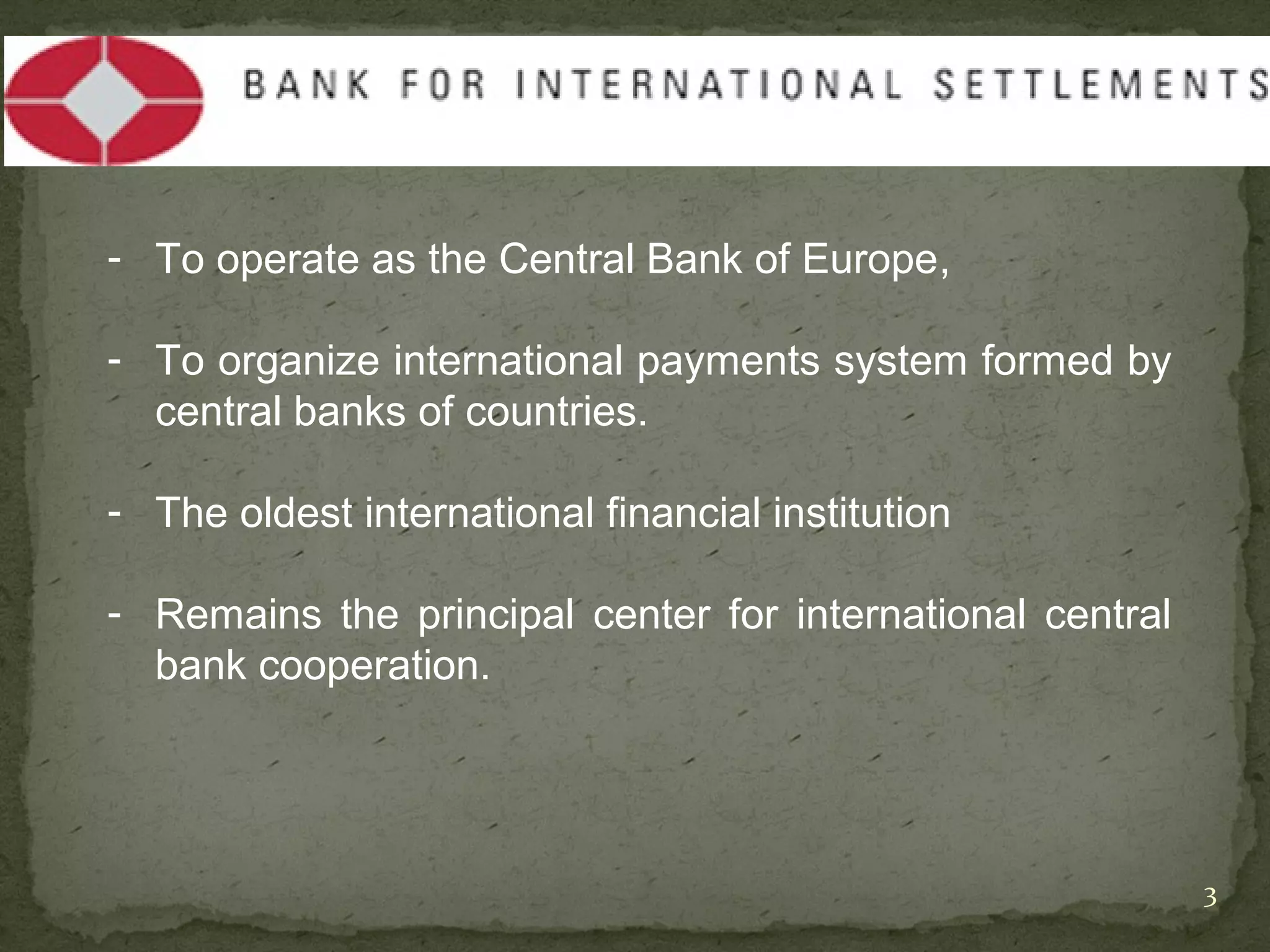- To operate as the Central Bank of Europe,

- To organize international payments system formed by
  central banks of countries.

- The oldest international financial institution

- Remains the principal center for international central
  bank cooperation.




                                                           3
 