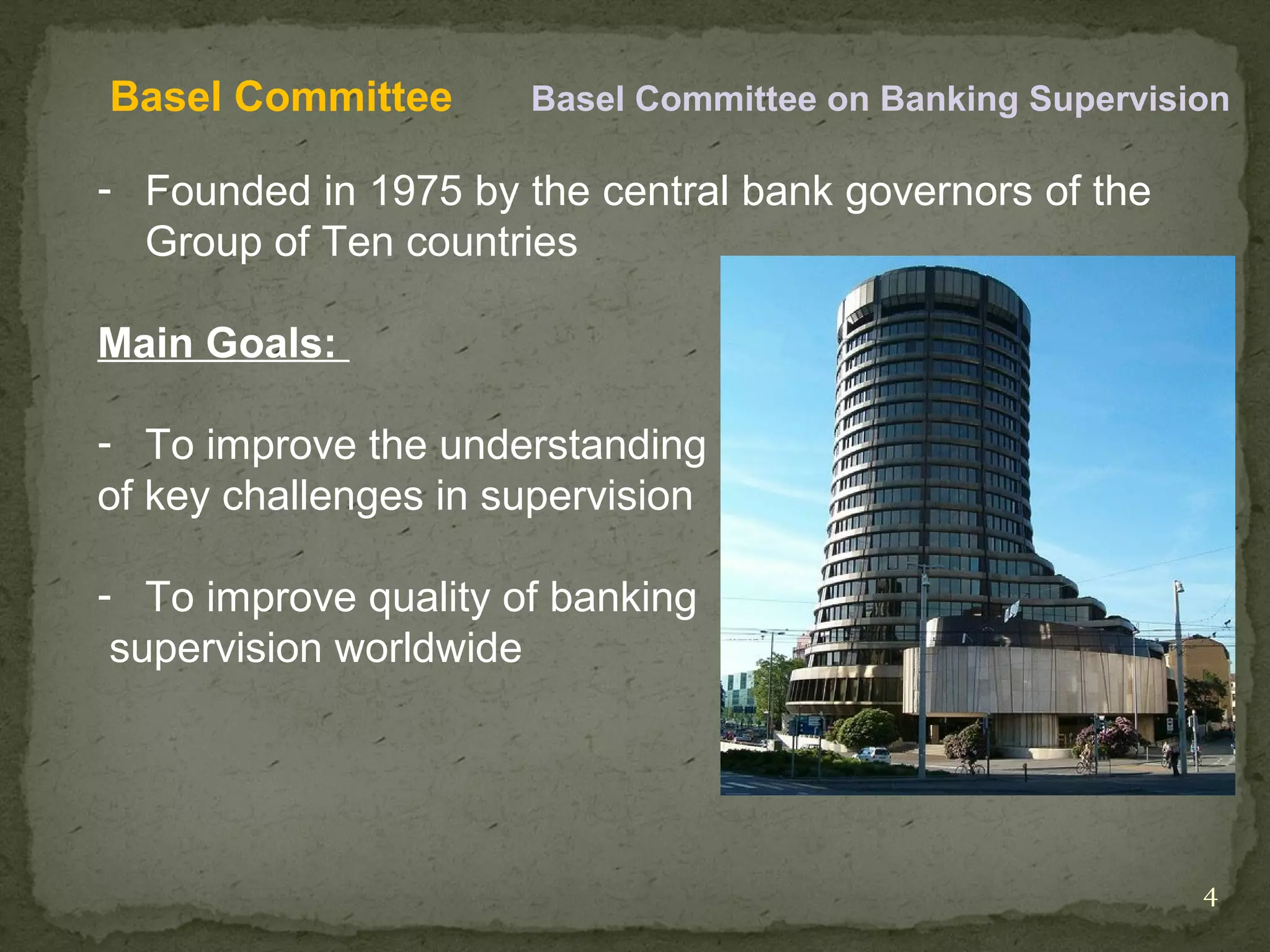 Basel Committee       Basel Committee on Banking Supervision

- Founded in 1975 by the central bank governors of the
  Group of Ten countries

Main Goals:

- To improve the understanding
of key challenges in supervision

- To improve quality of banking
 supervision worldwide




                                                          4
 