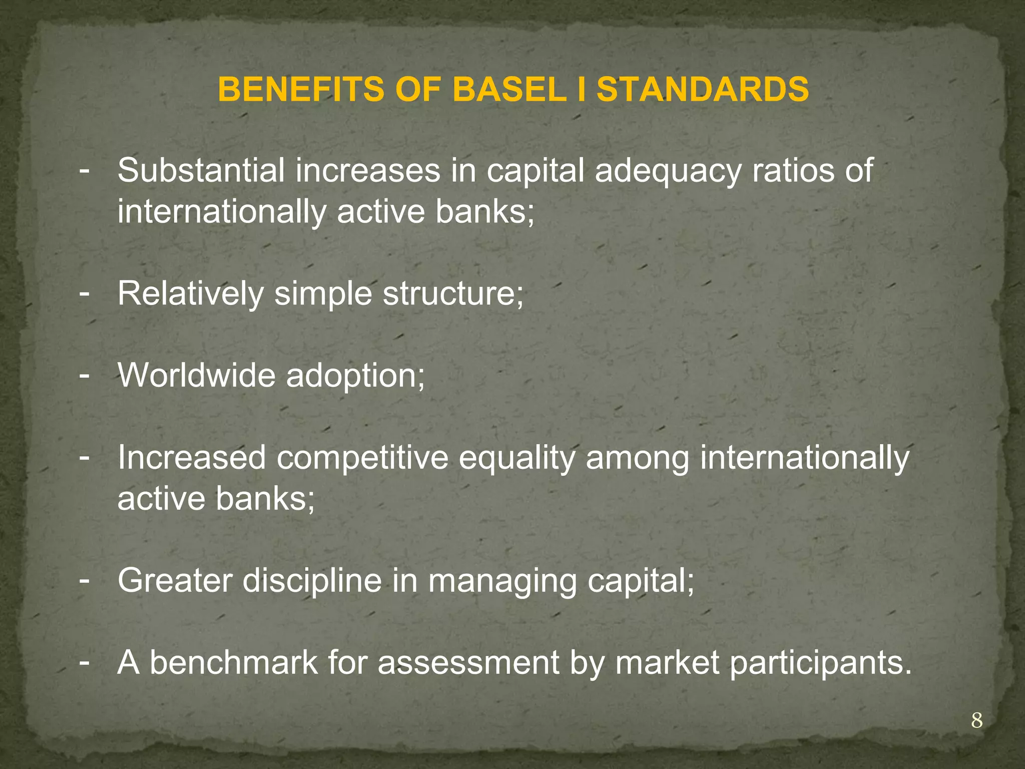 BENEFITS OF BASEL I STANDARDS

- Substantial increases in capital adequacy ratios of
  internationally active banks;

- Relatively simple structure;

- Worldwide adoption;

- Increased competitive equality among internationally
  active banks;

- Greater discipline in managing capital;

- A benchmark for assessment by market participants.
                                                         8
 