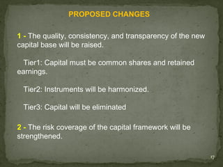 PROPOSED CHANGES

1 - The quality, consistency, and transparency of the new
capital base will be raised.

  Tier1: Capital must be common shares and retained
earnings.

 Tier2: Instruments will be harmonized.

 Tier3: Capital will be eliminated

2 - The risk coverage of the capital framework will be
strengthened.

                                                            17
 