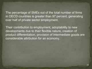 The percentage of SMEs out of the total number of firms
in OECD countries is greater than 97 percent, generating
over half of private sector employment.

Their contribution to employment, adoptability to new
developments due to their flexible nature, creation of
product differentiation, provision of intermediate goods are
considerable attribution for an economy.




                                                               23
 