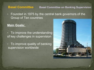 Basel Committee       Basel Committee on Banking Supervision

- Founded in 1975 by the central bank governors of the
  Group of Ten countries

Main Goals:

- To improve the understanding
of key challenges in supervision

- To improve quality of banking
 supervision worldwide




                                                          4
 