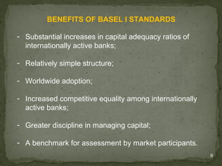 BENEFITS OF BASEL I STANDARDS

- Substantial increases in capital adequacy ratios of
  internationally active banks;

- Relatively simple structure;

- Worldwide adoption;

- Increased competitive equality among internationally
  active banks;

- Greater discipline in managing capital;

- A benchmark for assessment by market participants.
                                                         8
 