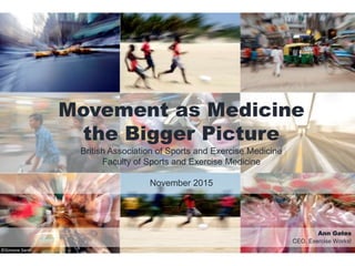 Movement as Medicine
the Bigger Picture
British Association of Sports and Exercise Medicine
Faculty of Sports and Exercise Medicine
November 2015
Ann Gates
CEO, Exercise Works!
©Simone Santi
 