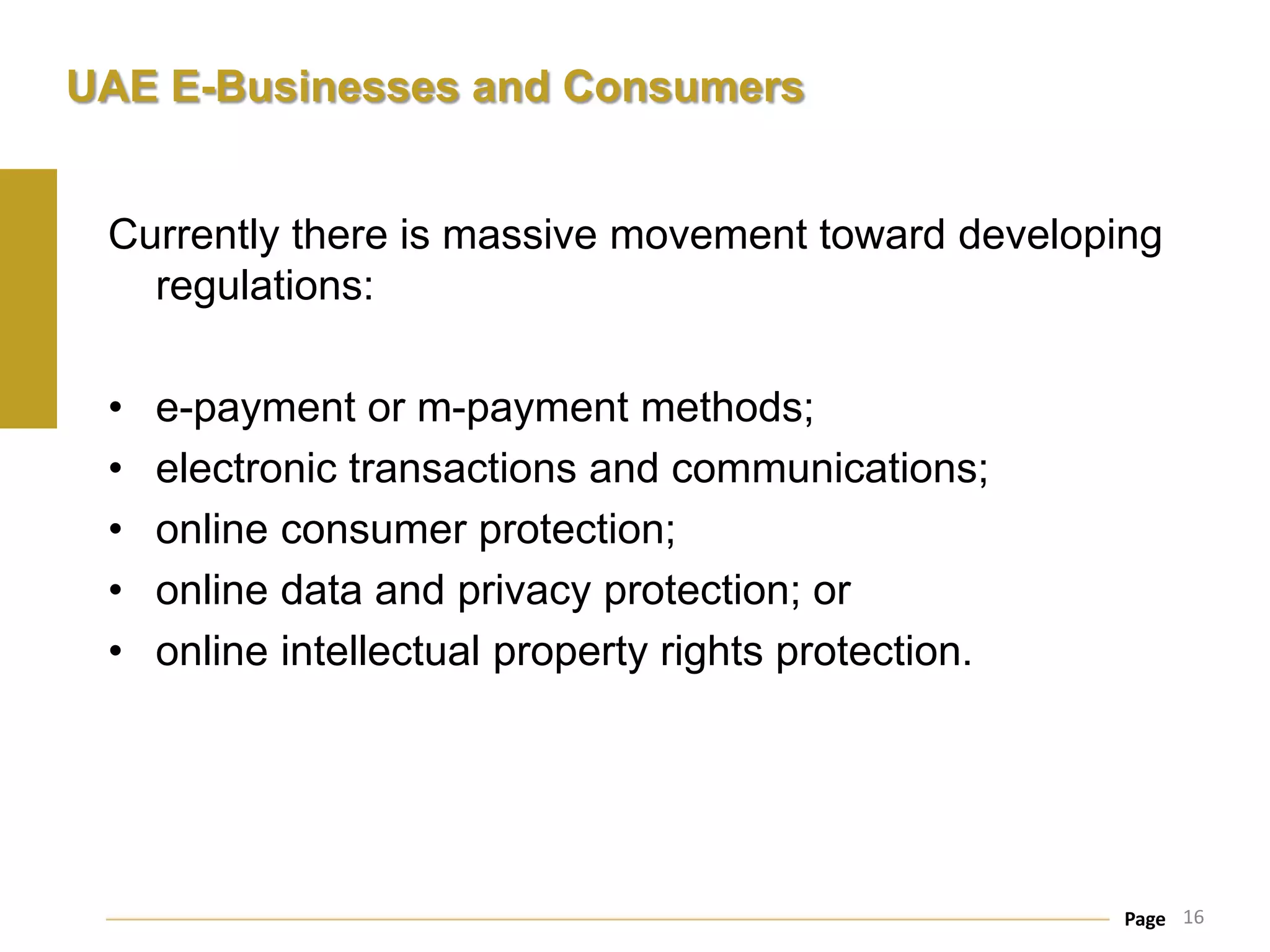 UAE E-Businesses and Consumers


 Currently there is massive movement toward developing
   regulations:

 •   e-payment or m-payment methods;
 •   electronic transactions and communications;
 •   online consumer protection;
 •   online data and privacy protection; or
 •   online intellectual property rights protection.




                                                       Page 16
 