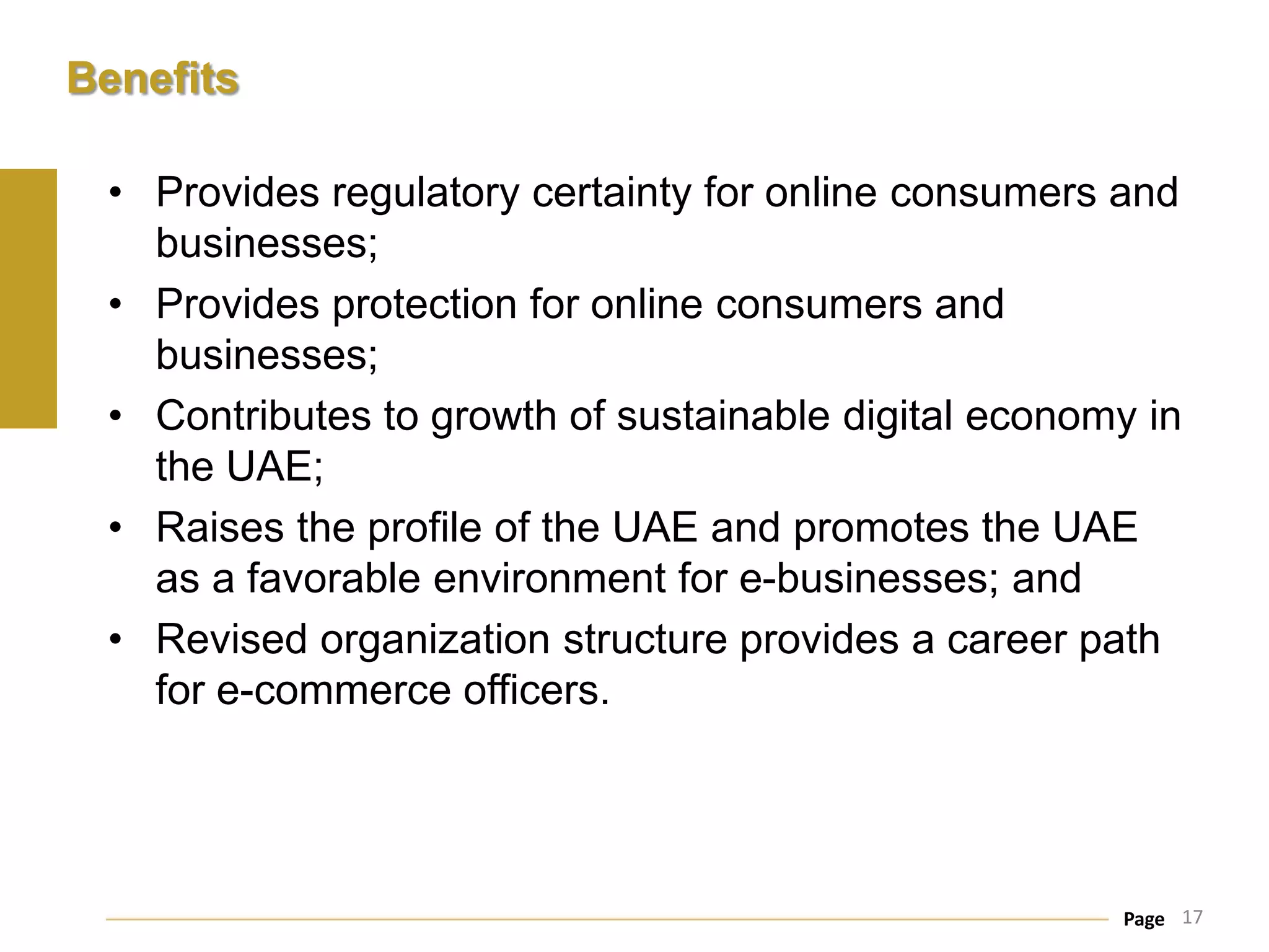 Benefits

 • Provides regulatory certainty for online consumers and
   businesses;
 • Provides protection for online consumers and
   businesses;
 • Contributes to growth of sustainable digital economy in
   the UAE;
 • Raises the profile of the UAE and promotes the UAE
   as a favorable environment for e-businesses; and
 • Revised organization structure provides a career path
   for e-commerce officers.




                                                      Page 17
 