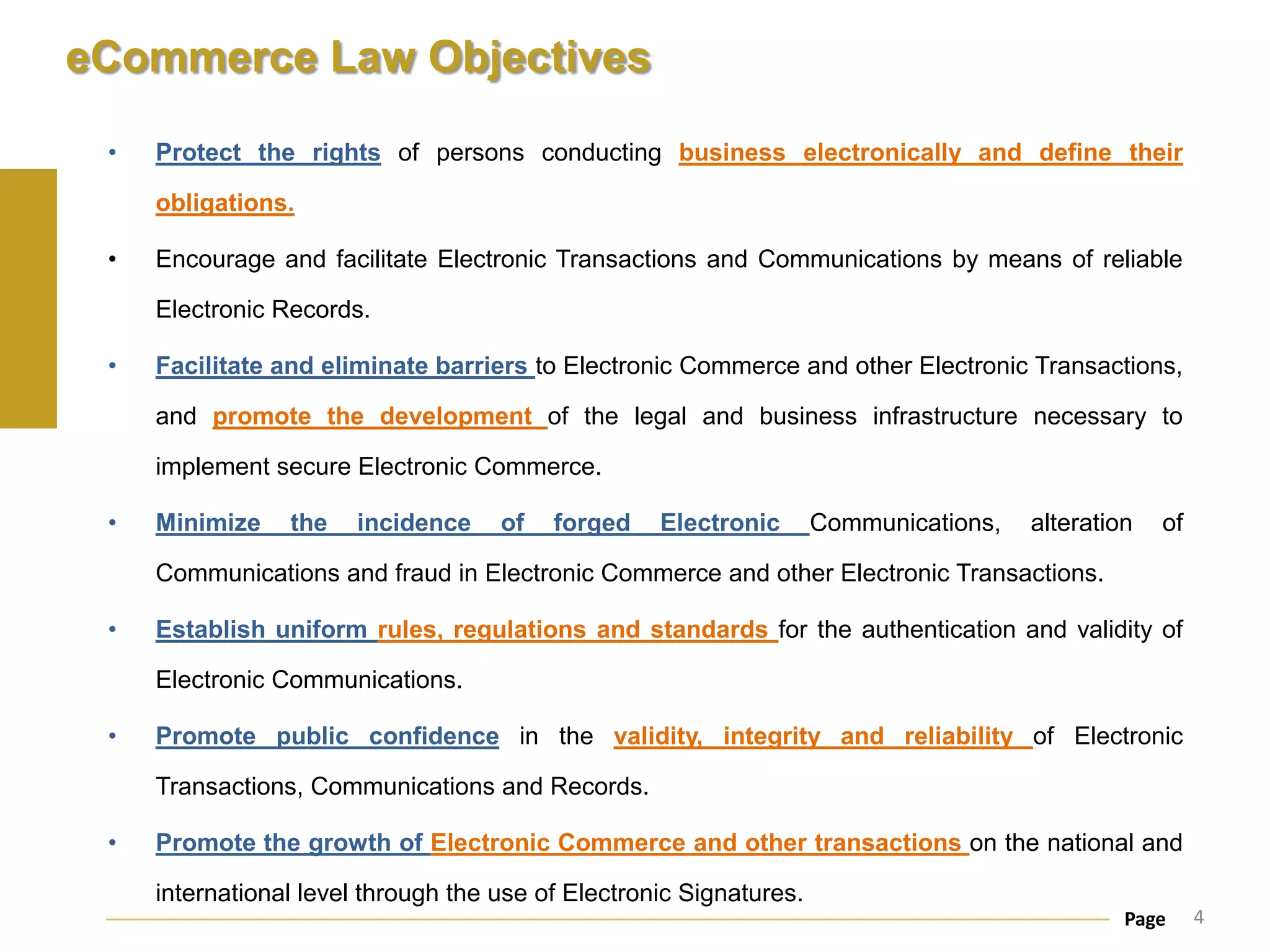 eCommerce Law Objectives

 •   Protect the rights of persons conducting business electronically and define their

     obligations.

 •   Encourage and facilitate Electronic Transactions and Communications by means of reliable

     Electronic Records.

 •   Facilitate and eliminate barriers to Electronic Commerce and other Electronic Transactions,

     and promote the development of the legal and business infrastructure necessary to

     implement secure Electronic Commerce.

 •   Minimize    the   incidence     of   forged    Electronic       Communications,   alteration   of

     Communications and fraud in Electronic Commerce and other Electronic Transactions.

 •   Establish uniform rules, regulations and standards for the authentication and validity of

     Electronic Communications.

 •   Promote public confidence in the validity, integrity and reliability of Electronic

     Transactions, Communications and Records.

 •   Promote the growth of Electronic Commerce and other transactions on the national and

     international level through the use of Electronic Signatures.
                                                                                                Page     4
 