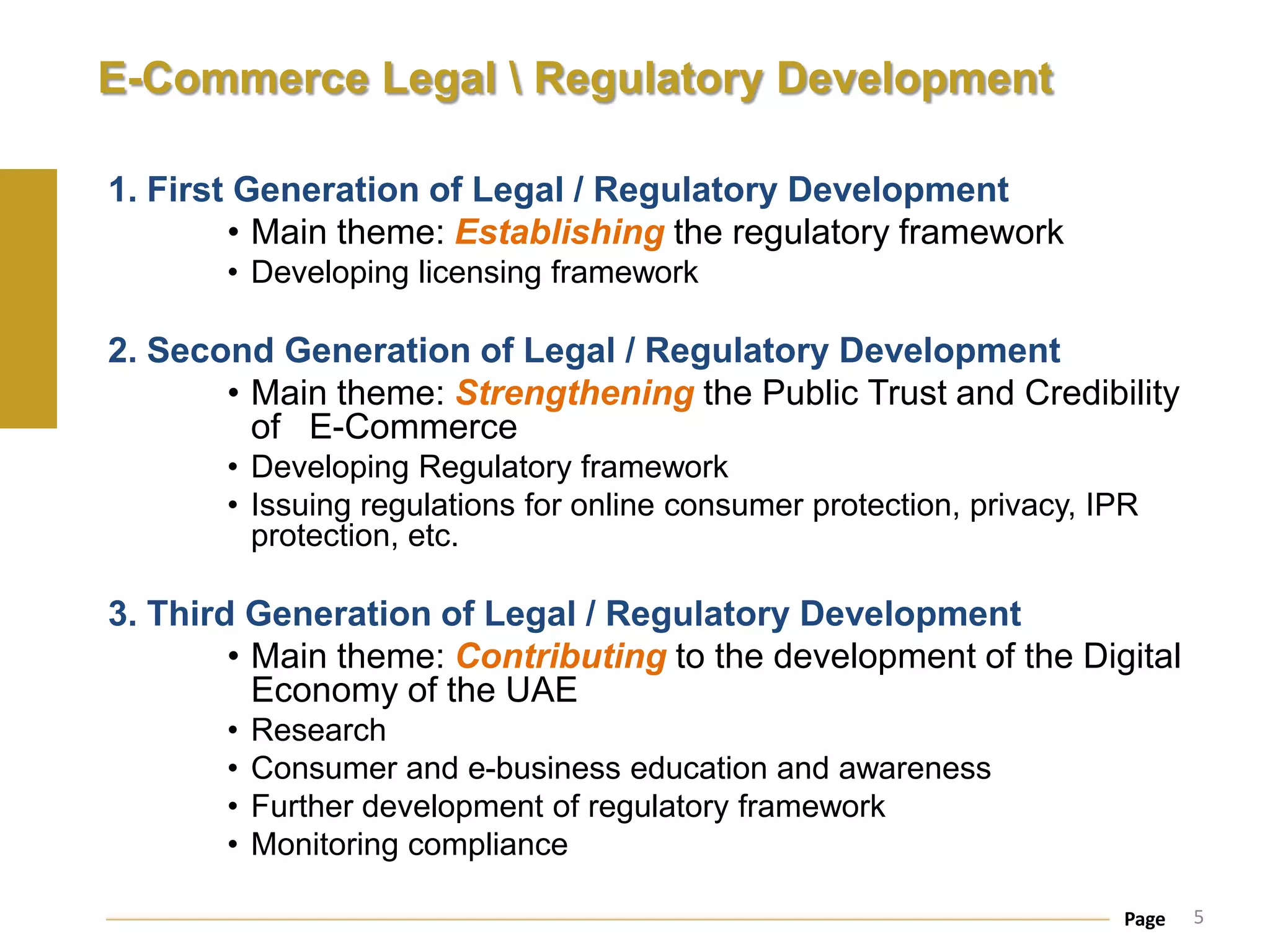 E-Commerce Legal  Regulatory Development

1. First Generation of Legal / Regulatory Development
        • Main theme: Establishing the regulatory framework
       • Developing licensing framework

2. Second Generation of Legal / Regulatory Development
       • Main theme: Strengthening the Public Trust and Credibility
         of E-Commerce
       • Developing Regulatory framework
       • Issuing regulations for online consumer protection, privacy, IPR
         protection, etc.

3. Third Generation of Legal / Regulatory Development
        • Main theme: Contributing to the development of the Digital
          Economy of the UAE
       •   Research
       •   Consumer and e-business education and awareness
       •   Further development of regulatory framework
       •   Monitoring compliance

                                                                       Page   5
 