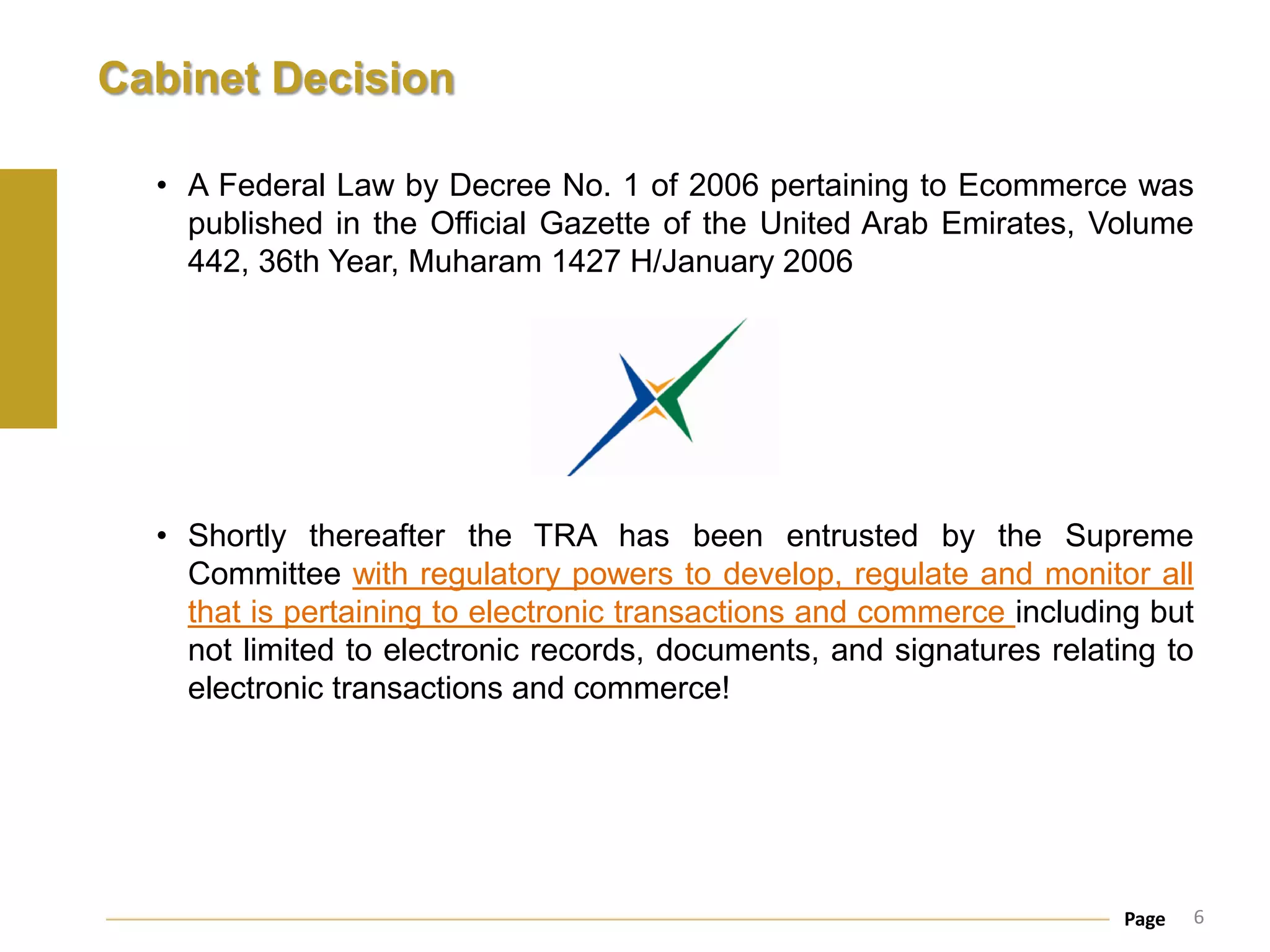 Cabinet Decision

  • A Federal Law by Decree No. 1 of 2006 pertaining to Ecommerce was
    published in the Official Gazette of the United Arab Emirates, Volume
    442, 36th Year, Muharam 1427 H/January 2006




  • Shortly thereafter the TRA has been entrusted by the Supreme
    Committee with regulatory powers to develop, regulate and monitor all
    that is pertaining to electronic transactions and commerce including but
    not limited to electronic records, documents, and signatures relating to
    electronic transactions and commerce!




                                                                       Page   6
 