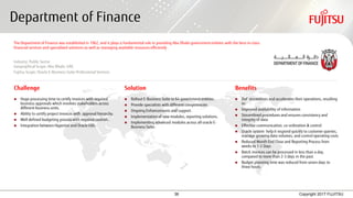 36 Copyright 2017 FUJITSU
Department of Finance
Challenge Solution Benefits
 Huge processing time to certify invoices with required
business approvals which involves stakeholders across
different business units.
 Ability to certify project invoices with approval hierarchy.
 Well defined budgeting process with required controls.
 Integration between Hyperion and Oracle EBS.
 Rollout E-Business Suite to 64 government entities.
 Provide specialists with different competencies
 Ongoing Enhancements and support.
 Implementation of new modules, reporting solutions.
 Implementing advanced modules across all oracle E-
Business Suite.
 DoF streamlines and accelerates their operations, resulting
in:
 Improved availability of information
 Streamlined procedures and ensures consistency and
integrity of data
 Effective communication, co-ordination & control
 Oracle system help it respond quickly to customer queries,
manage growing data volumes, and control operating costs
 Reduced Month End Close and Reporting Process from
weeks to 1-2 Days
 Batch invoices can be processed in less than a day,
compared to more than 2-3 days in the past.
 Budget planning time was reduced from seven days to
three hours.
The Department of Finance was established in 1962, and it plays a fundamental role in providing Abu Dhabi government entities with the best-in-class
financial services and specialized solutions as well as managing available resources efficiently
Industry: Public Sector
Geographical Scope: Abu Dhabi, UAE
Fujitsu Scope: Oracle E-Business Suite Professional Services
 