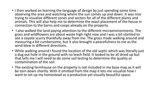 • I then worked on learning the language of design by just spending some time
observing the area and watching where the sun comes up and down. It was nice
trying to visualize different zones and sectors for all of the different plants and
animals. This will also help me to determine the exact placement of the house in
connection to the barns and coops already on the property.
• I also walked the land paying attention to the different microenvironments. The
grass and wildflowers are about waste high right now and I was a bit startled to
see a coyote scurry thankfully away from me. The grass made walking around and
measuring a bit cumbersome, but it also brought a peacefulness to me as the
wind blew in different directions.
• While walking around I found the location of the old septic which was literally just
a dug out hole in the ground with no leach field. It looked to be all dried up but
that tells me I will need to do some soil testing to determine the quality or
contamination of the soil.
• The existing farmhouse on the property is not included in my base map as it will
be torn down shortly. With it omitted from the map it lets me visualize how I
want to set up my homestead as a productive yet visually beautiful space.
 