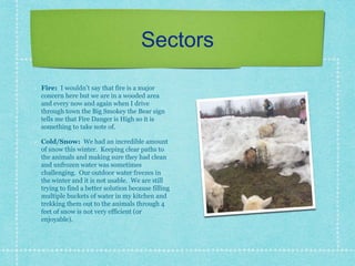 Sectors
Fire: I wouldn’t say that fire is a major
concern here but we are in a wooded area
and every now and again when I drive
through town the Big Smokey the Bear sign
tells me that Fire Danger is High so it is
something to take note of.
Cold/Snow: We had an incredible amount
of snow this winter. Keeping clear paths to
the animals and making sure they had clean
and unfrozen water was sometimes
challenging. Our outdoor water freezes in
the winter and it is not usable. We are still
trying to find a better solution because filling
multiple buckets of water in my kitchen and
trekking them out to the animals through 4
feet of snow is not very efficient (or
enjoyable).
 