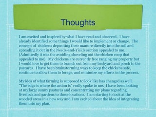 Thoughts
I am excited and inspired by what I have read and observed. I have
already identified some things I would like to implement or change. The
concept of chickens depositing their manure directly into the soil and
spreading it out in the Needs-and-Yields section appealed to me.
(Admittedly it was the avoiding shoveling out the chicken coop that
appealed to me). My chickens are currently free ranging my property but
I would love to get them to branch out from my backyard and porch to the
pastures. I have been brainstorming ways to keep the chickens safe,
continue to allow them to forage, and minimize my efforts in the process.
My idea of what farming is supposed to look like has changed as well.
“The edge is where the action is” really spoke to me. I have been looking
at my large sunny pastures and concentrating my plans regarding
livestock and gardens to those locations. I am starting to look at the
wooded areas in a new way and I am excited about the idea of integrating
them into my plan.
 