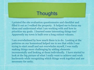 Thoughts
I printed the site evaluation questionnaire and checklist and
filled it out as I walked the property. It helped me to focus my
ideas and understand what I am working with and how to
prioritize my goals. I learned some interesting things too!
Apparently my town is built over a long extinct volcano.
I am overwhelmed by how much there is to do. Looking at the
patterns on our homestead helped me to see that while I was
trying to start small and not overwhelm myself, I was really
making things more challenging by adding elements
incrementally and looking at them individually. I have started to
look at the big picture of what I really want to achieve and work
backwards while recognizing which things work together and are
necessary for unity.
 