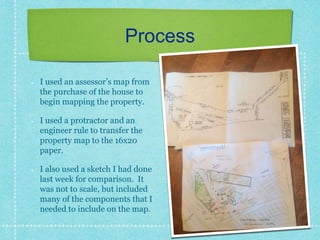 Process
I used an assessor’s map from
the purchase of the house to
begin mapping the property.
I used a protractor and an
engineer rule to transfer the
property map to the 16x20
paper.
I also used a sketch I had done
last week for comparison. It
was not to scale, but included
many of the components that I
needed to include on the map.
 