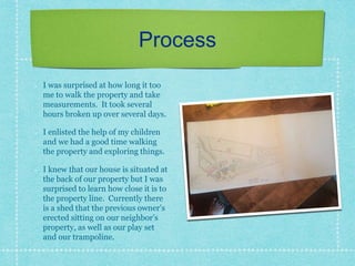 Process
I was surprised at how long it too
me to walk the property and take
measurements. It took several
hours broken up over several days.
I enlisted the help of my children
and we had a good time walking
the property and exploring things.
I knew that our house is situated at
the back of our property but I was
surprised to learn how close it is to
the property line. Currently there
is a shed that the previous owner’s
erected sitting on our neighbor’s
property, as well as our play set
and our trampoline.
 