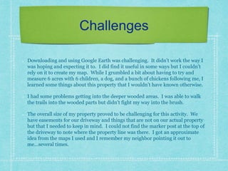 Challenges
Downloading and using Google Earth was challenging. It didn’t work the way I
was hoping and expecting it to. I did find it useful in some ways but I couldn’t
rely on it to create my map. While I grumbled a bit about having to try and
measure 6 acres with 6 children, a dog, and a bunch of chickens following me, I
learned some things about this property that I wouldn’t have known otherwise.
I had some problems getting into the deeper wooded areas. I was able to walk
the trails into the wooded parts but didn’t fight my way into the brush.
The overall size of my property proved to be challenging for this activity. We
have easements for our driveway and things that are not on our actual property
but that I needed to keep in mind. I could not find the marker post at the top of
the driveway to note where the property line was there. I got an approximate
idea from the maps I used and I remember my neighbor pointing it out to
me…several times.
 