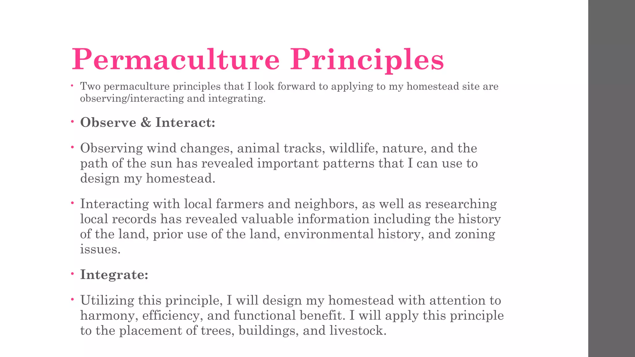 Permaculture Principles
• Two permaculture principles that I look forward to applying to my homestead site are
observing/interacting and integrating.
• Observe & Interact:
• Observing wind changes, animal tracks, wildlife, nature, and the
path of the sun has revealed important patterns that I can use to
design my homestead.
• Interacting with local farmers and neighbors, as well as researching
local records has revealed valuable information including the history
of the land, prior use of the land, environmental history, and zoning
issues.
• Integrate:
• Utilizing this principle, I will design my homestead with attention to
harmony, efficiency, and functional benefit. I will apply this principle
to the placement of trees, buildings, and livestock.
 