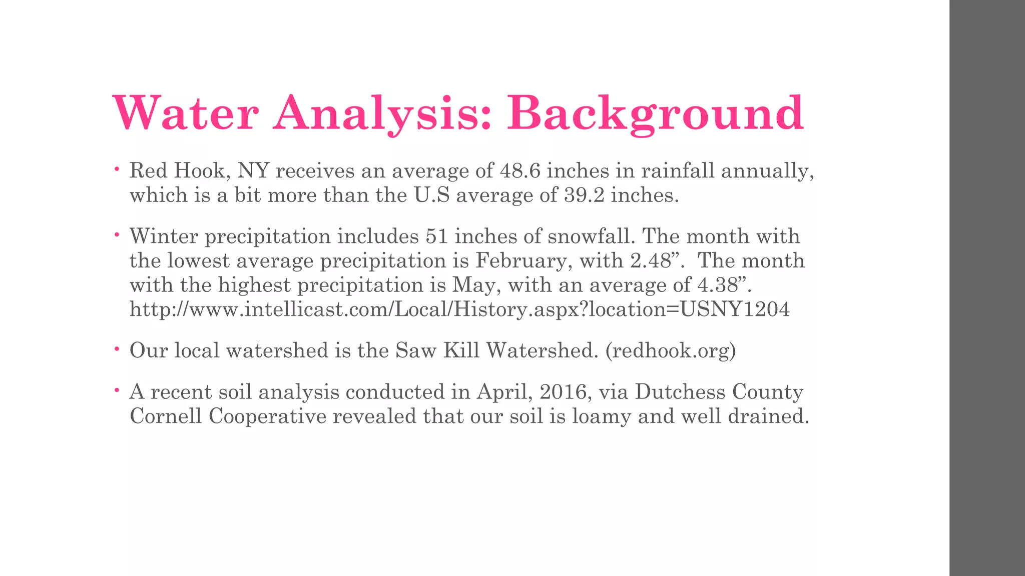 Water Analysis: Background
• Red Hook, NY receives an average of 48.6 inches in rainfall annually,
which is a bit more than the U.S average of 39.2 inches.
• Winter precipitation includes 51 inches of snowfall. The month with
the lowest average precipitation is February, with 2.48”. The month
with the highest precipitation is May, with an average of 4.38”.
http://www.intellicast.com/Local/History.aspx?location=USNY1204
• Our local watershed is the Saw Kill Watershed. (redhook.org)
• A recent soil analysis conducted in April, 2016, via Dutchess County
Cornell Cooperative revealed that our soil is loamy and well drained.
 
 