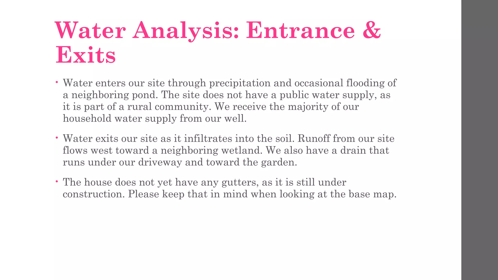 Water Analysis: Entrance &
Exits
• Water enters our site through precipitation and occasional flooding of
a neighboring pond. The site does not have a public water supply, as
it is part of a rural community. We receive the majority of our
household water supply from our well.
• Water exits our site as it infiltrates into the soil. Runoff from our site
flows west toward a neighboring wetland. We also have a drain that
runs under our driveway and toward the garden.
• The house does not yet have any gutters, as it is still under
construction. Please keep that in mind when looking at the base map.
 