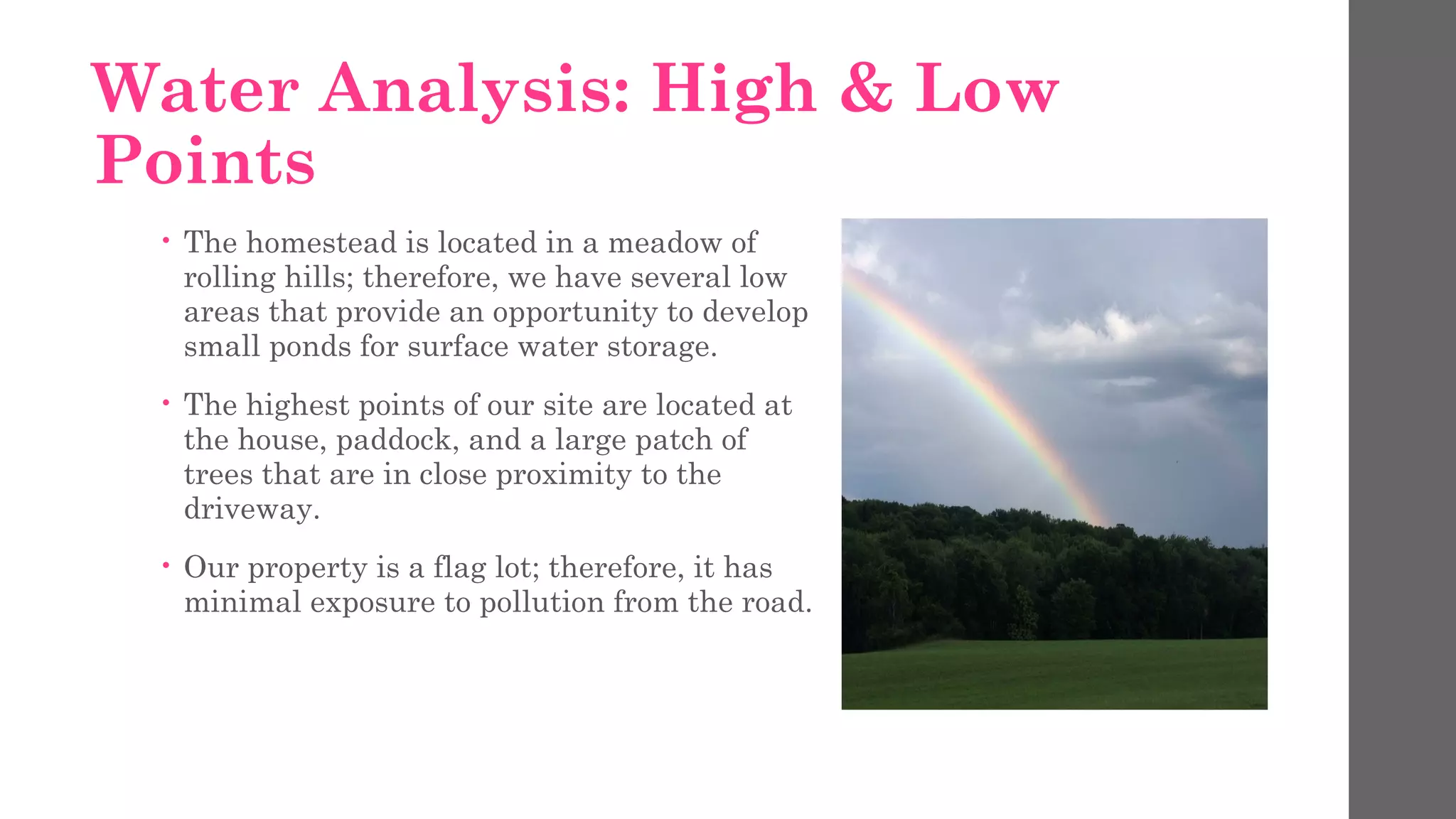 Water Analysis: High & Low
Points
• The homestead is located in a meadow of
rolling hills; therefore, we have several low
areas that provide an opportunity to develop
small ponds for surface water storage.
• The highest points of our site are located at
the house, paddock, and a large patch of
trees that are in close proximity to the
driveway.
• Our property is a flag lot; therefore, it has
minimal exposure to pollution from the road.
 