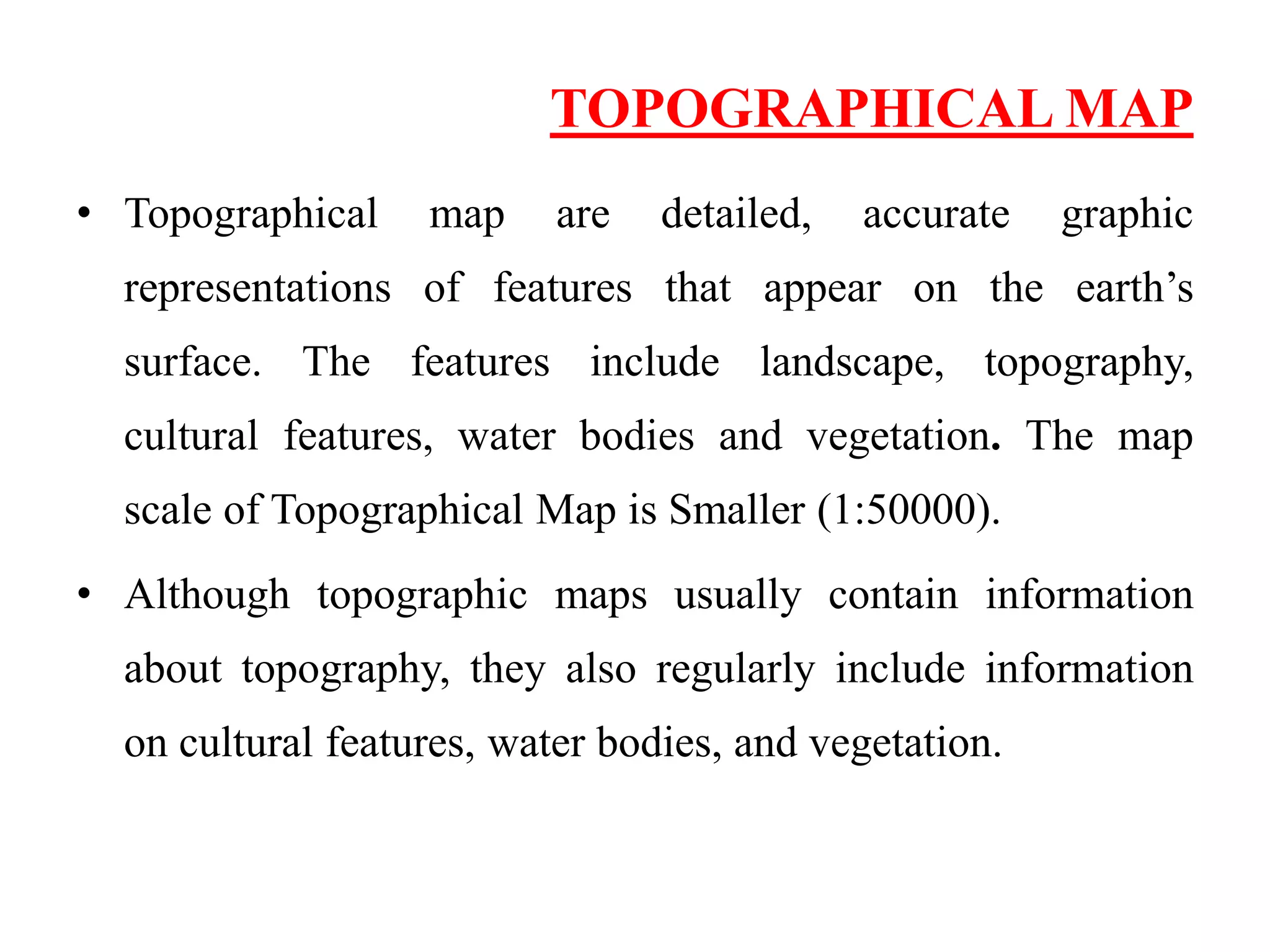 TOPOGRAPHICAL MAP
• Topographical map are detailed, accurate graphic
representations of features that appear on the earth’s
surface. The features include landscape, topography,
cultural features, water bodies and vegetation. The map
scale of Topographical Map is Smaller (1:50000).
• Although topographic maps usually contain information
about topography, they also regularly include information
on cultural features, water bodies, and vegetation.
 