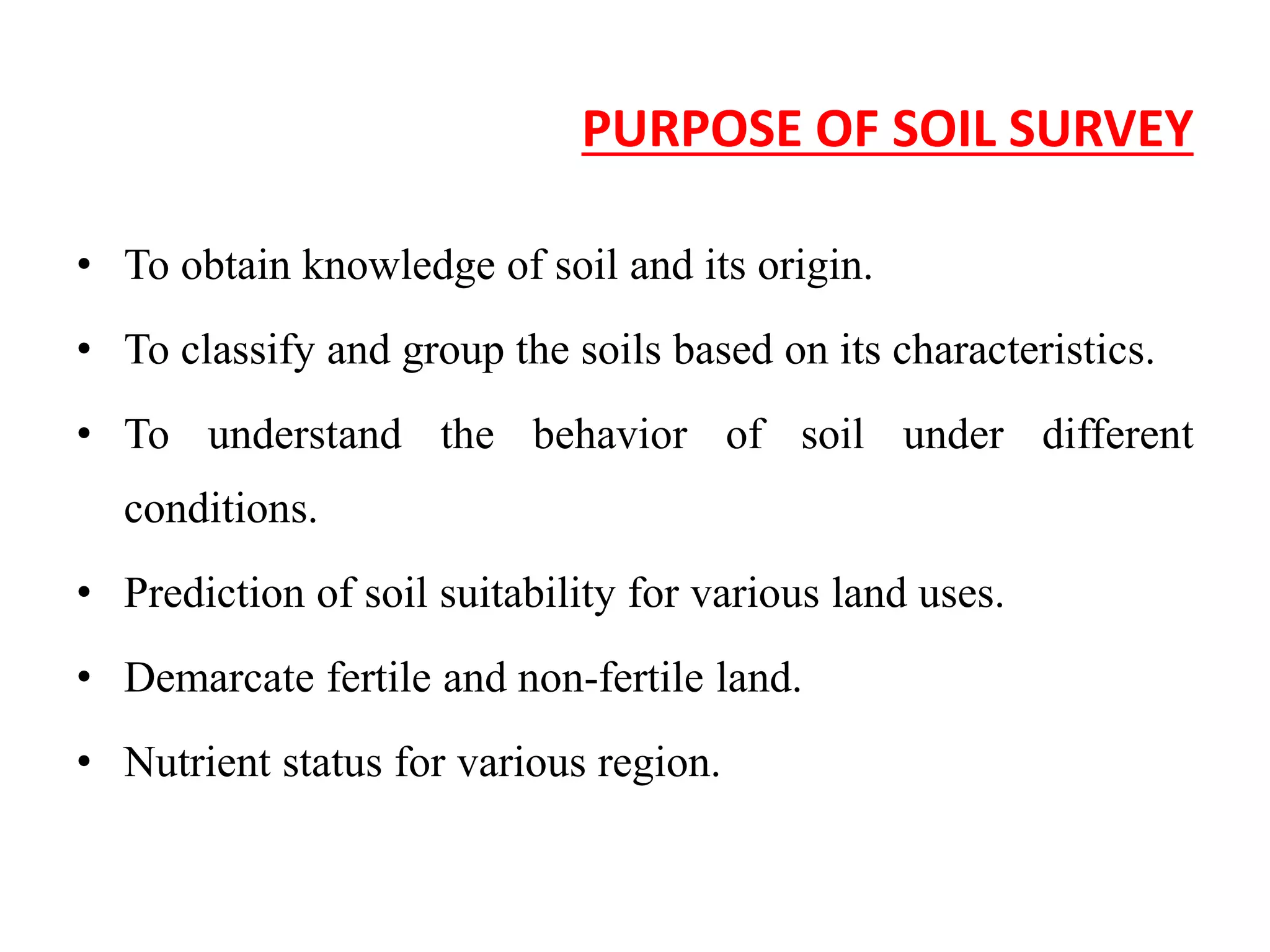 PURPOSE OF SOIL SURVEY
• To obtain knowledge of soil and its origin.
• To classify and group the soils based on its characteristics.
• To understand the behavior of soil under different
conditions.
• Prediction of soil suitability for various land uses.
• Demarcate fertile and non-fertile land.
• Nutrient status for various region.
 