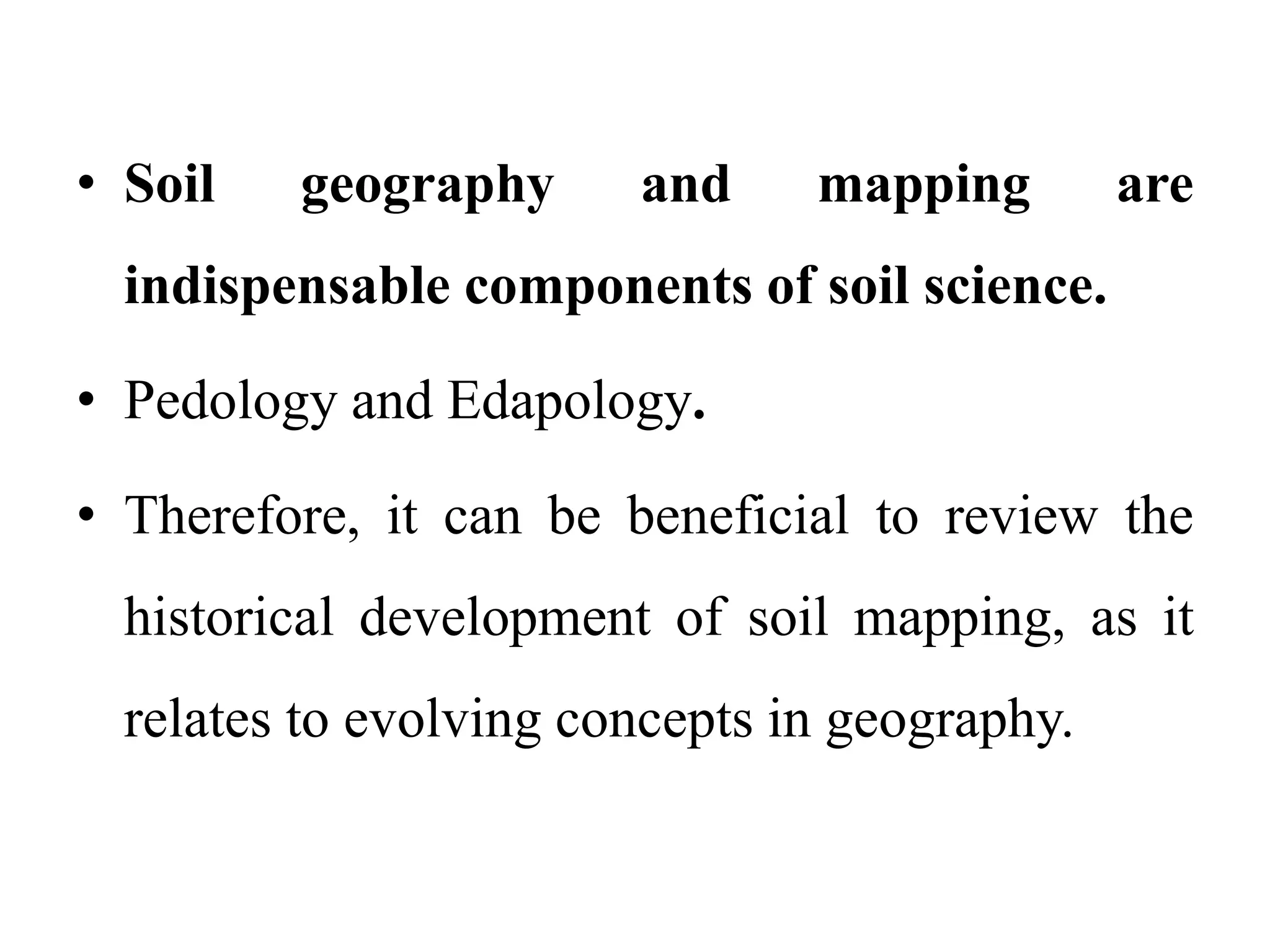 • Soil geography and mapping are
indispensable components of soil science.
• Pedology and Edapology.
• Therefore, it can be beneficial to review the
historical development of soil mapping, as it
relates to evolving concepts in geography.
 
