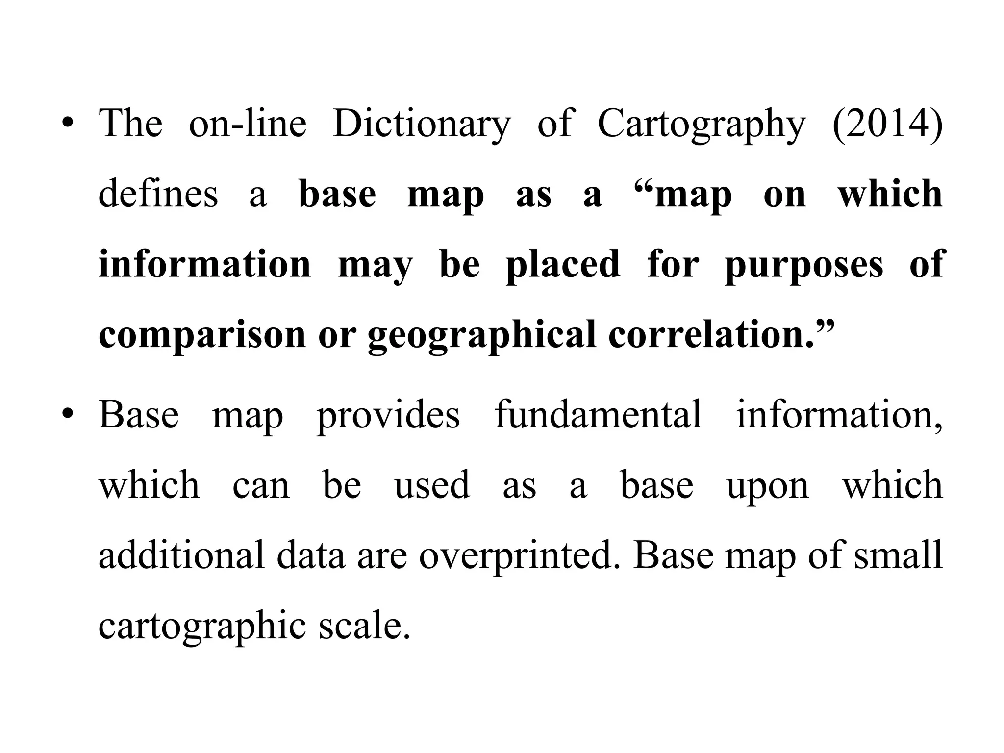 • The on-line Dictionary of Cartography (2014)
defines a base map as a “map on which
information may be placed for purposes of
comparison or geographical correlation.”
• Base map provides fundamental information,
which can be used as a base upon which
additional data are overprinted. Base map of small
cartographic scale.
 