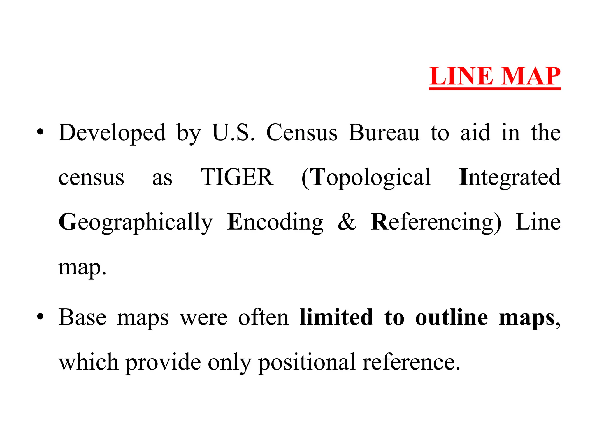 LINE MAP
• Developed by U.S. Census Bureau to aid in the
census as TIGER (Topological Integrated
Geographically Encoding & Referencing) Line
map.
• Base maps were often limited to outline maps,
which provide only positional reference.
 