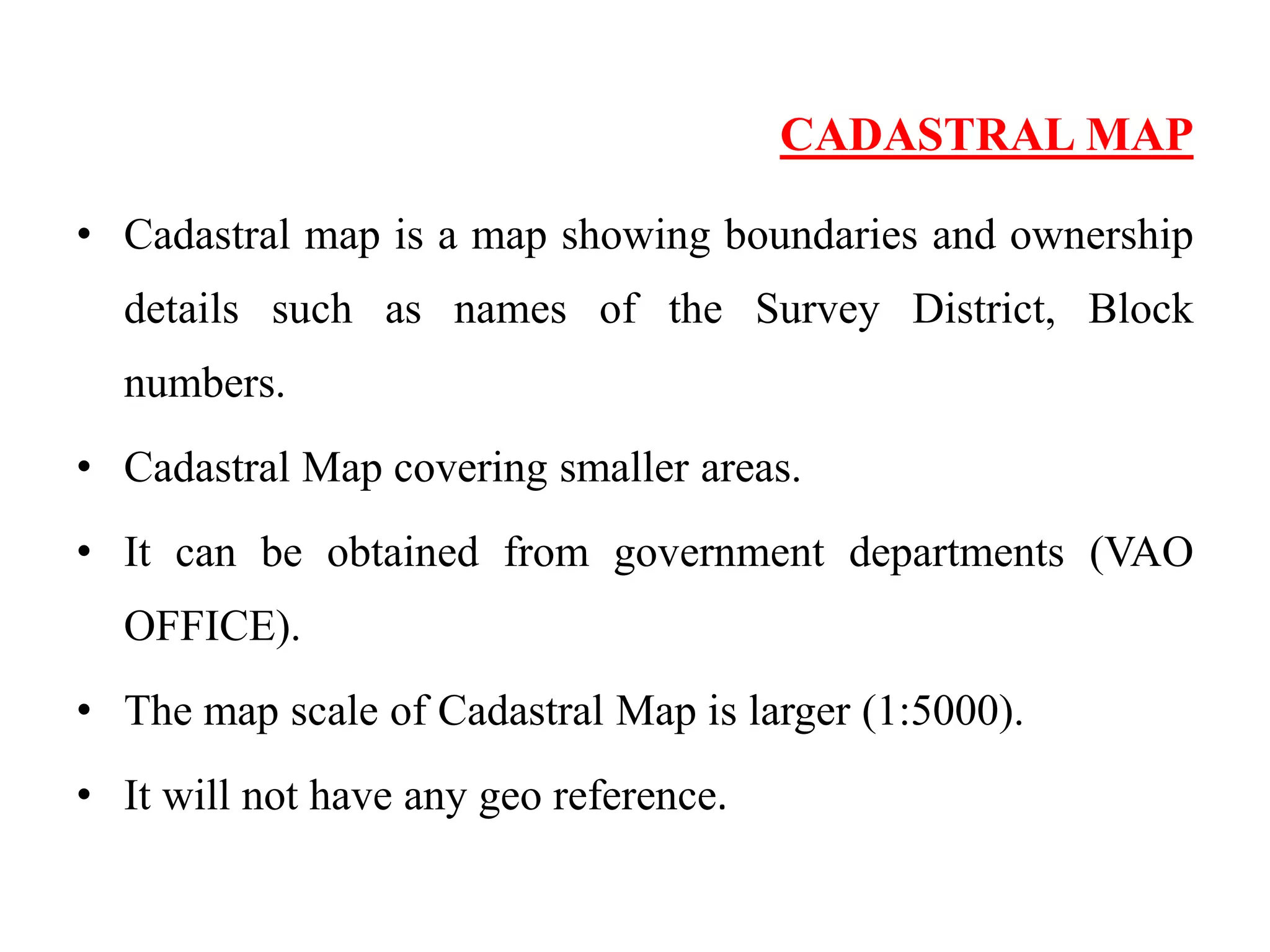 CADASTRAL MAP
• Cadastral map is a map showing boundaries and ownership
details such as names of the Survey District, Block
numbers.
• Cadastral Map covering smaller areas.
• It can be obtained from government departments (VAO
OFFICE).
• The map scale of Cadastral Map is larger (1:5000).
• It will not have any geo reference.
 