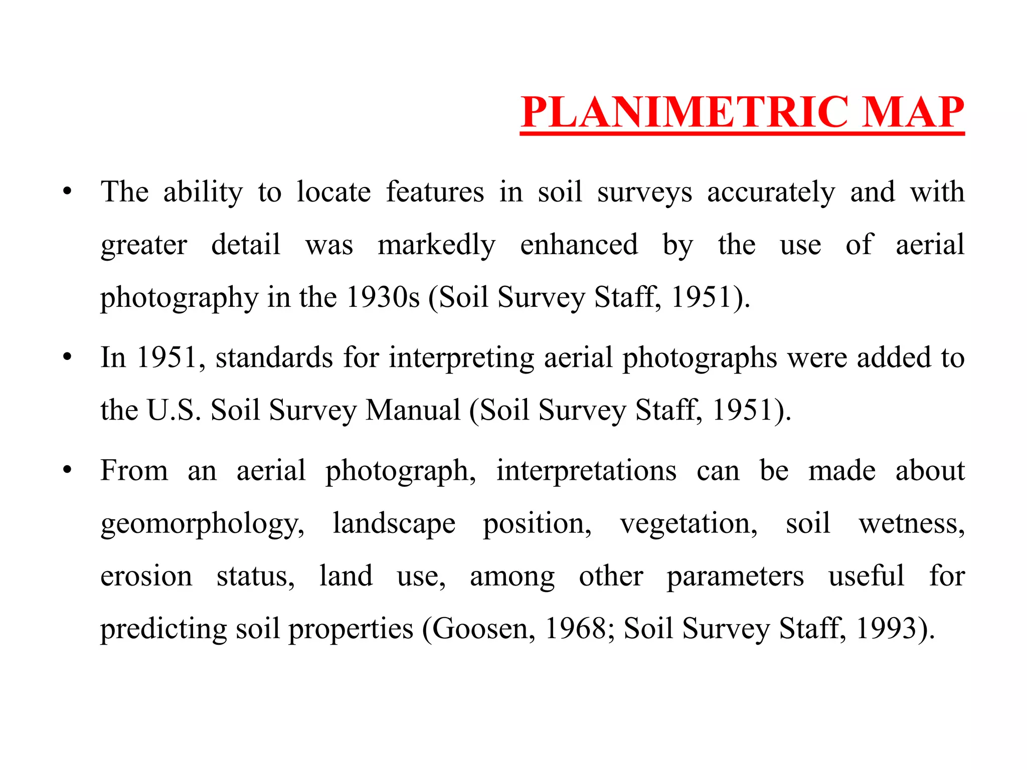 PLANIMETRIC MAP
• The ability to locate features in soil surveys accurately and with
greater detail was markedly enhanced by the use of aerial
photography in the 1930s (Soil Survey Staff, 1951).
• In 1951, standards for interpreting aerial photographs were added to
the U.S. Soil Survey Manual (Soil Survey Staff, 1951).
• From an aerial photograph, interpretations can be made about
geomorphology, landscape position, vegetation, soil wetness,
erosion status, land use, among other parameters useful for
predicting soil properties (Goosen, 1968; Soil Survey Staff, 1993).
 