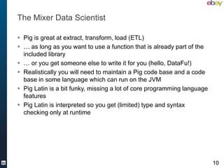 The Mixer Data Scientist

 Pig is great at extract, transform, load (ETL)
 … as long as you want to use a function that is already part of the
  included library
 … or you get someone else to write it for you (hello, DataFu!)
 Realistically you will need to maintain a Pig code base and a code
  base in some language which can run on the JVM
 Pig Latin is a bit funky, missing a lot of core programming language
  features
 Pig Latin is interpreted so you get (limited) type and syntax
  checking only at runtime




                                                                         10
 