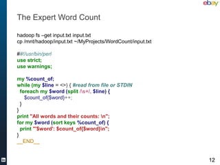 The Expert Word Count

hadoop fs –get input.txt input.txt
cp /mnt/hadoop/input.txt ~/MyProjects/WordCount/input.txt

##!/usr/bin/perl
use strict;
use warnings;

my %count_of;
while (my $line = <>) { #read from file or STDIN
  foreach my $word (split /s+/, $line) {
    $count_of{$word}++;
  }
}
print "All words and their counts: n";
for my $word (sort keys %count_of) {
  print "'$word': $count_of{$word}n";
}
__END__


                                                            12
 