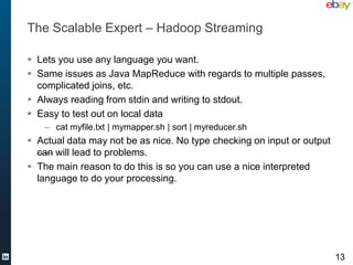 The Scalable Expert – Hadoop Streaming

 Lets you use any language you want.
 Same issues as Java MapReduce with regards to multiple passes,
  complicated joins, etc.
 Always reading from stdin and writing to stdout.
 Easy to test out on local data
    – cat myfile.txt | mymapper.sh | sort | myreducer.sh
 Actual data may not be as nice. No type checking on input or output
  can will lead to problems.
 The main reason to do this is so you can use a nice interpreted
  language to do your processing.




                                                                        13
 