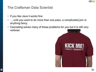 The Craftsman Data Scientist

 If you like Java it works fine
 … until you want to do more than one pass, a complicated join or
  anything fancy.
 Cascading solves many of these problems for you but it is still very
  verbose




                                                                         16
 