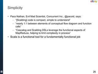Simplicity

 Paco Nathan, Evil Mad Scientist, Concurrent Inc., @pacoid, says:
   – “[Scalding] code is compact, simple to understand”
   – “nearly 1:1 between elements of conceptual flow diagram and function
      calls”
   – “Cascalog and Scalding DSLs leverage the functional aspects of
      MapReduce, helping to limit complexity in process”
 Scala is a functional tool for a fundamentally functional job




                                                                            26
 