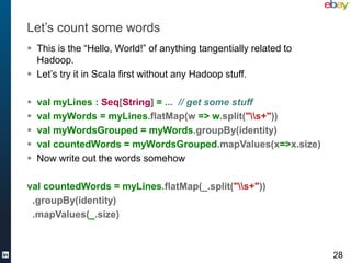 Let’s count some words
 This is the “Hello, World!” of anything tangentially related to
  Hadoop.
 Let’s try it in Scala first without any Hadoop stuff.

   val myLines : Seq[String] = ... // get some stuff
   val myWords = myLines.flatMap(w => w.split("s+"))
   val myWordsGrouped = myWords.groupBy(identity)
   val countedWords = myWordsGrouped.mapValues(x=>x.size)
   Now write out the words somehow

val countedWords = myLines.flatMap(_.split("s+"))
 .groupBy(identity)
 .mapValues(_.size)



                                                                    28
 