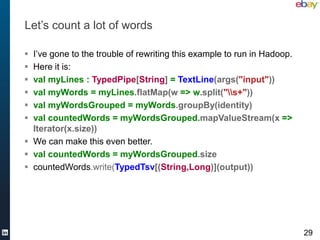 Let’s count a lot of words

 I’ve gone to the trouble of rewriting this example to run in Hadoop.
 Here it is:
 val myLines : TypedPipe[String] = TextLine(args("input"))
 val myWords = myLines.flatMap(w => w.split("s+"))
 val myWordsGrouped = myWords.groupBy(identity)
 val countedWords = myWordsGrouped.mapValueStream(x =>
  Iterator(x.size))
 We can make this even better.
 val countedWords = myWordsGrouped.size
 countedWords.write(TypedTsv[(String,Long)](output))




                                                                         29
 