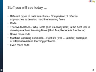 Stuff you will see today …

 Different types of data scientists – Comparison of different
  approaches to develop machine learning flows
 Code
 The five tool tool – Why Scala (and its ecosystem) is the best tool to
  develop machine learning flows (Hint: MapReduce is functional)
 Some more code
 Machine Learning examples – Real life (well … almost) examples
  of different machine learning problems
 Even more code




                                                                           3
 