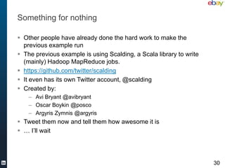Something for nothing

 Other people have already done the hard work to make the
  previous example run
 The previous example is using Scalding, a Scala library to write
  (mainly) Hadoop MapReduce jobs.
 https://github.com/twitter/scalding
 It even has its own Twitter account, @scalding
 Created by:
    – Avi Bryant @avibryant
    – Oscar Boykin @posco
    – Argyris Zymnis @argyris
 Tweet them now and tell them how awesome it is
 … I’ll wait




                                                                     30
 