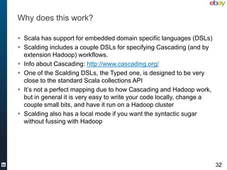 Why does this work?

 Scala has support for embedded domain specific languages (DSLs)
 Scalding includes a couple DSLs for specifying Cascading (and by
  extension Hadoop) workflows.
 Info about Cascading: http://www.cascading.org/
 One of the Scalding DSLs, the Typed one, is designed to be very
  close to the standard Scala collections API
 It’s not a perfect mapping due to how Cascading and Hadoop work,
  but in general it is very easy to write your code locally, change a
  couple small bits, and have it run on a Hadoop cluster
 Scalding also has a local mode if you want the syntactic sugar
  without fussing with Hadoop




                                                                        32
 